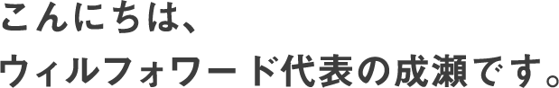 こんにちは、ウィルフォワード代表の成瀬です。